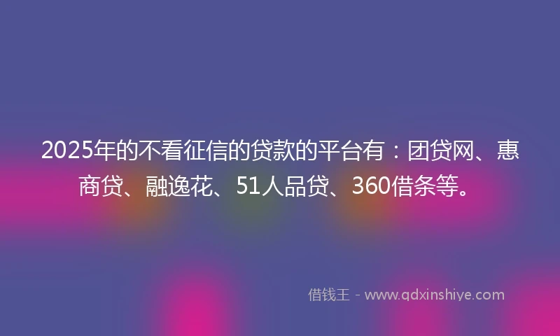 2025年的不看征信的贷款的平台有：团贷网、惠商贷、融逸花、51人品贷、360借条等。
