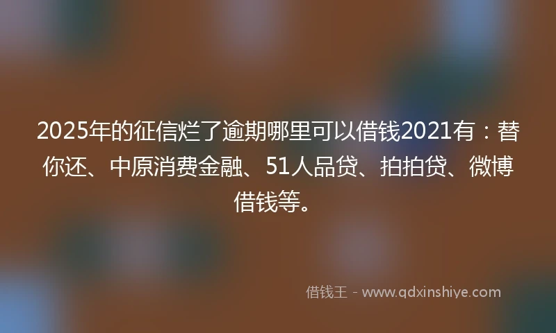 2025年的征信烂了逾期哪里可以借钱2021有：替你还、中原消费金融、51人品贷、拍拍贷、微博借钱等。