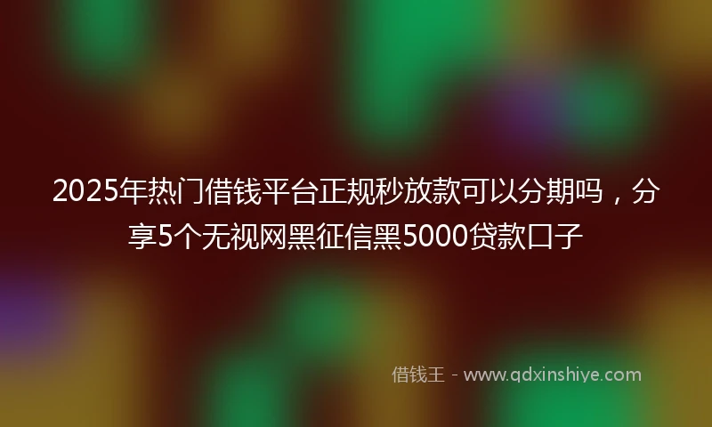 2025年热门借钱平台正规秒放款可以分期吗，分享5个无视网黑征信黑5000贷款口子