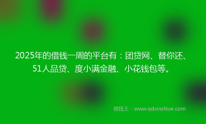 2025年的借钱一周的平台有：团贷网、替你还、51人品贷、度小满金融、小花钱包等。