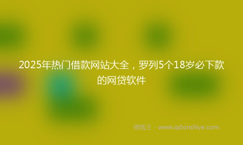 2025年热门借款网站大全，罗列5个18岁必下款的网贷软件