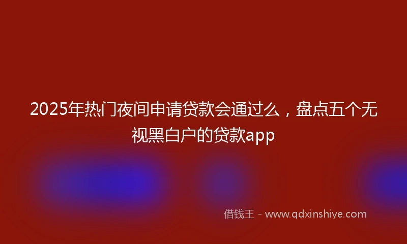 2025年热门夜间申请贷款会通过么，盘点五个无视黑白户的贷款app