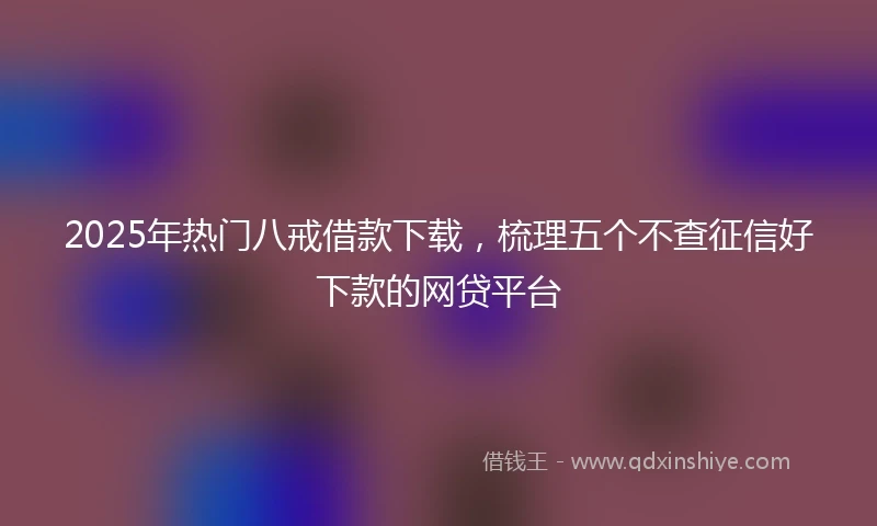 2025年热门八戒借款下载，梳理五个不查征信好下款的网贷平台