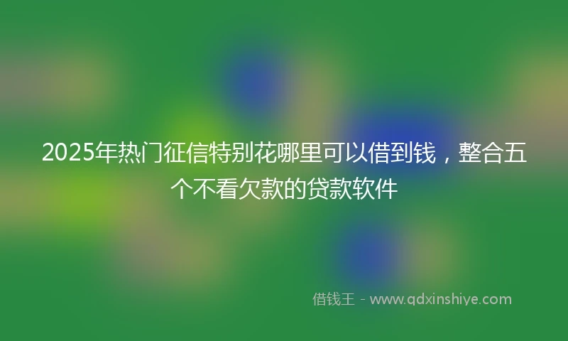 2025年热门征信特别花哪里可以借到钱，整合五个不看欠款的贷款软件
