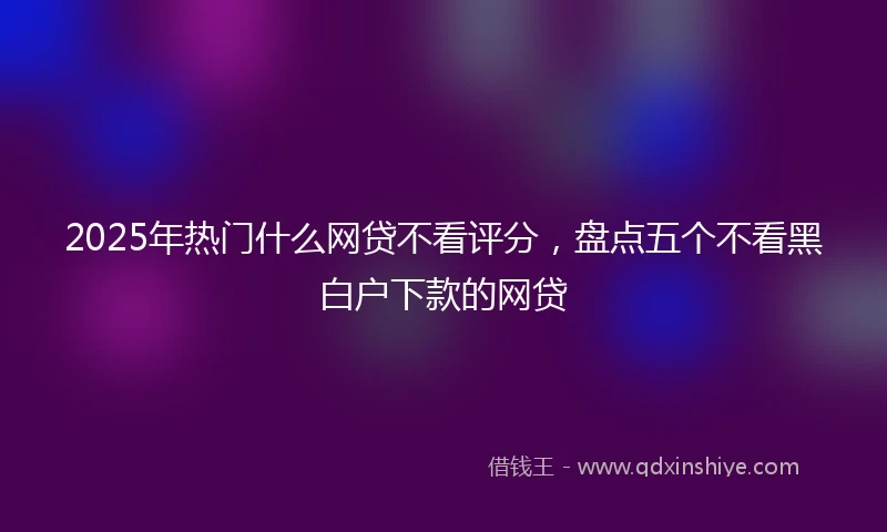 2025年热门什么网贷不看评分，盘点五个不看黑白户下款的网贷