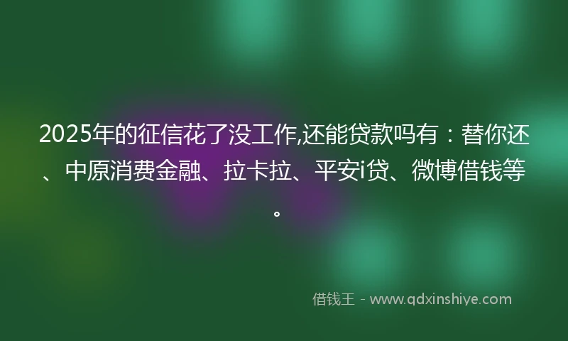 2025年的征信花了没工作,还能贷款吗有：替你还、中原消费金融、拉卡拉、平安i贷、微博借钱等。