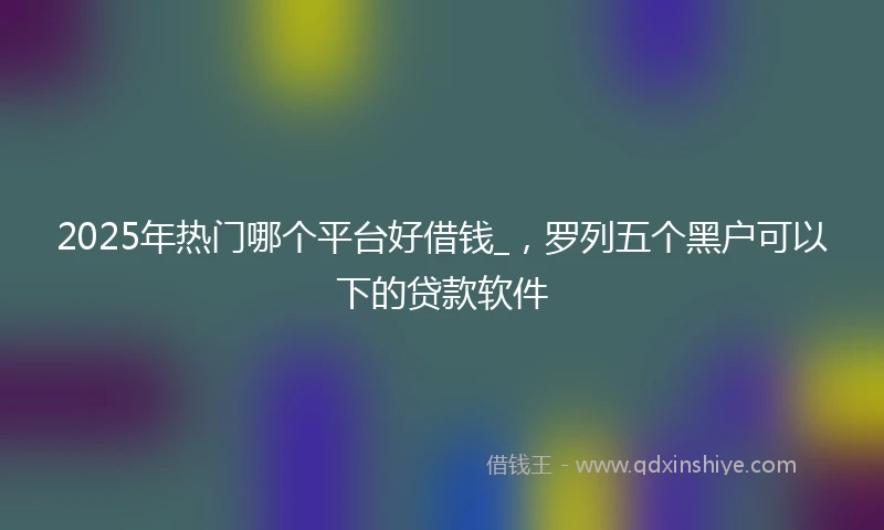 2025年热门哪个平台好借钱_，罗列五个黑户可以下的贷款软件