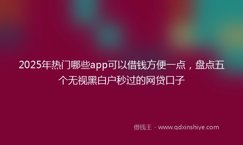 2025年热门哪些app可以借钱方便一点，盘点五个无视黑白户秒过的网贷口子