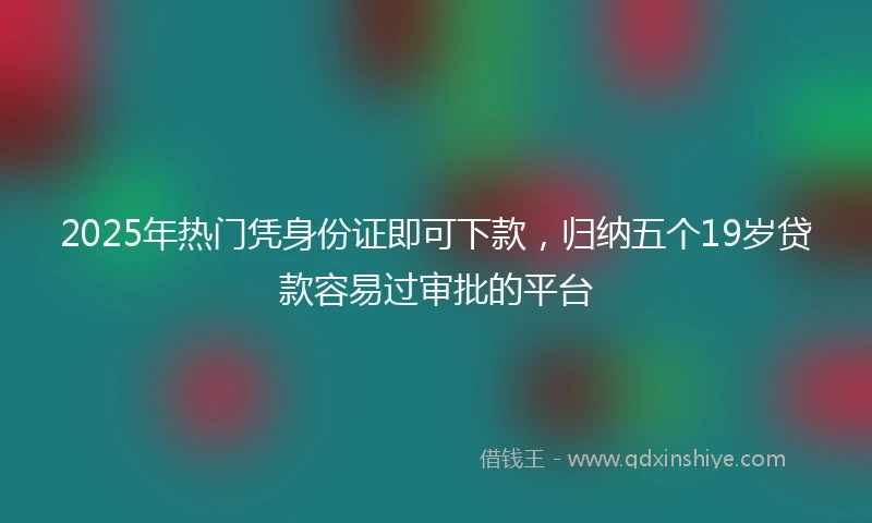 2025年热门凭身份证即可下款，归纳五个19岁贷款容易过审批的平台