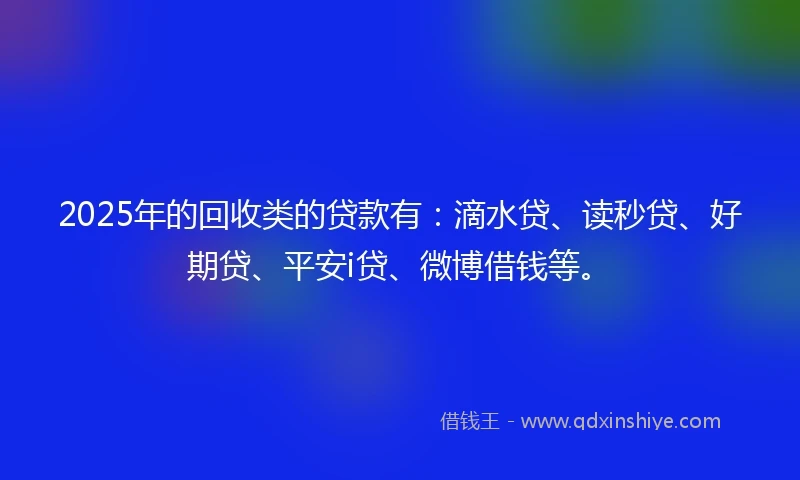 2025年的回收类的贷款有：滴水贷、读秒贷、好期贷、平安i贷、微博借钱等。