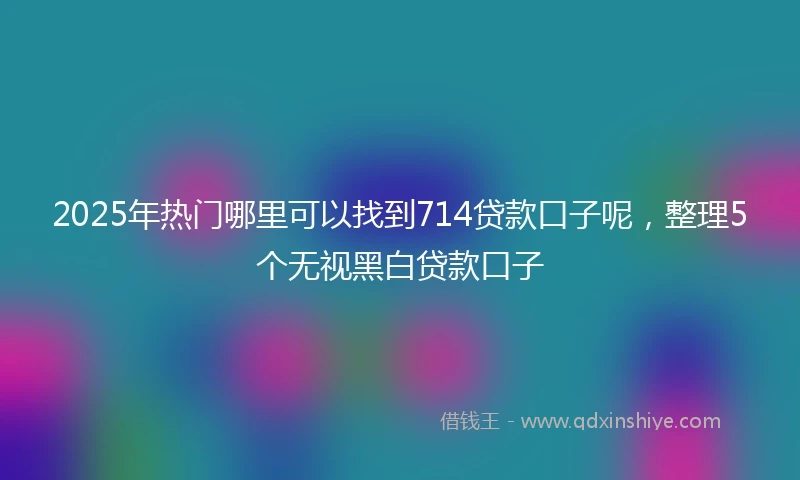2025年热门哪里可以找到714贷款口子呢，整理5个无视黑白贷款口子