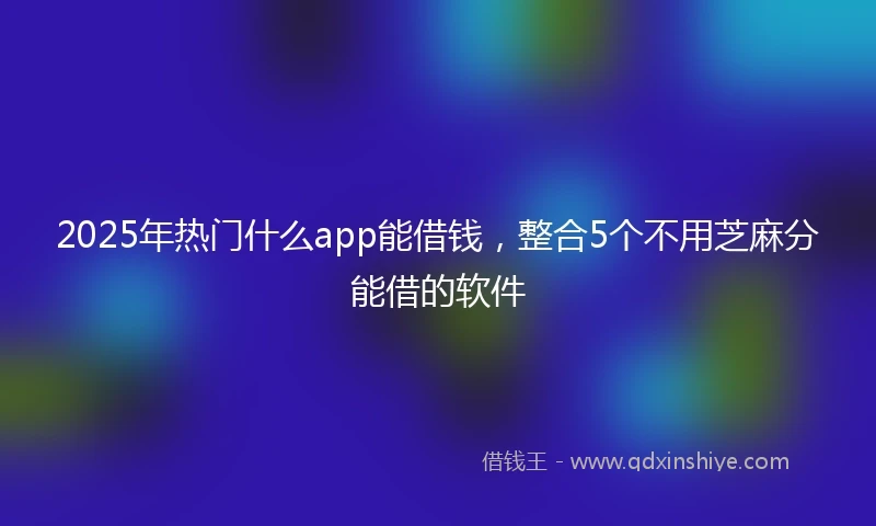 2025年热门什么app能借钱，整合5个不用芝麻分能借的软件