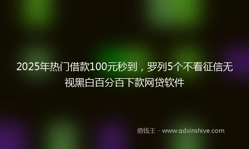 2025年热门借款100元秒到，罗列5个不看征信无视黑白百分百下款网贷软件