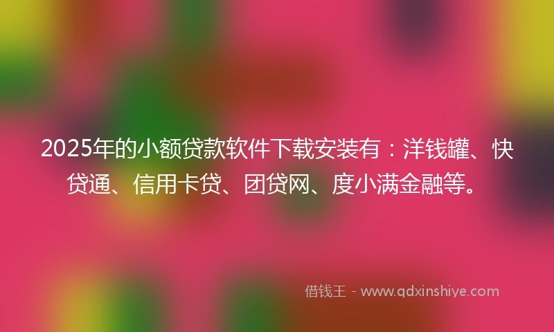 2025年的小额贷款软件下载安装有：洋钱罐、快贷通、信用卡贷、团贷网、度小满金融等。