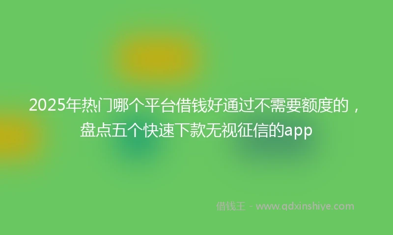 2025年热门哪个平台借钱好通过不需要额度的，盘点五个快速下款无视征信的app