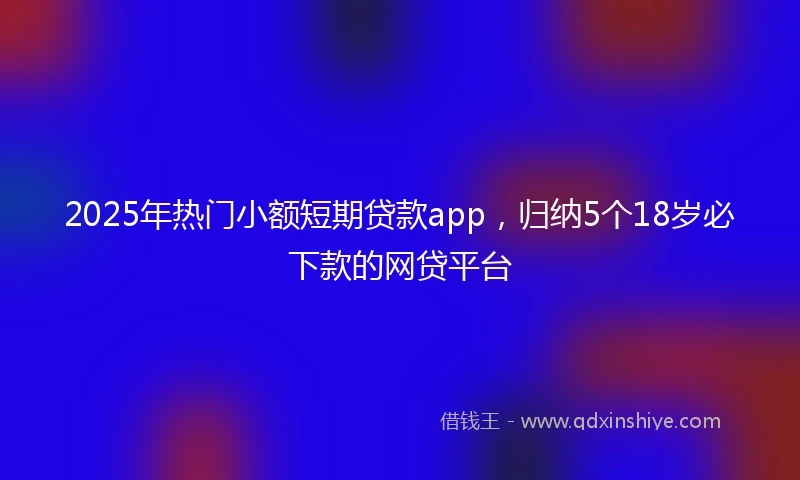 2025年热门小额短期贷款app，归纳5个18岁必下款的网贷平台