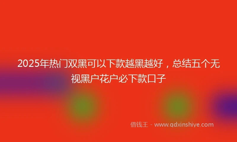 2025年热门双黑可以下款越黑越好，总结五个无视黑户花户必下款口子
