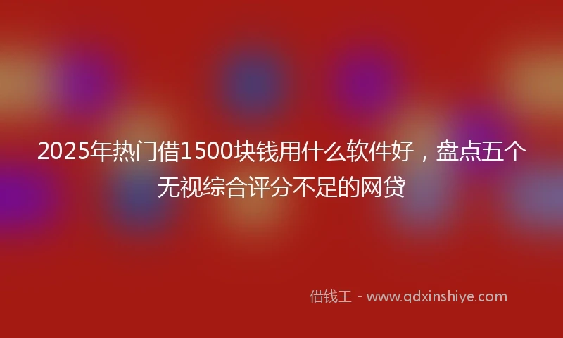 2025年热门借1500块钱用什么软件好，盘点五个无视综合评分不足的网贷