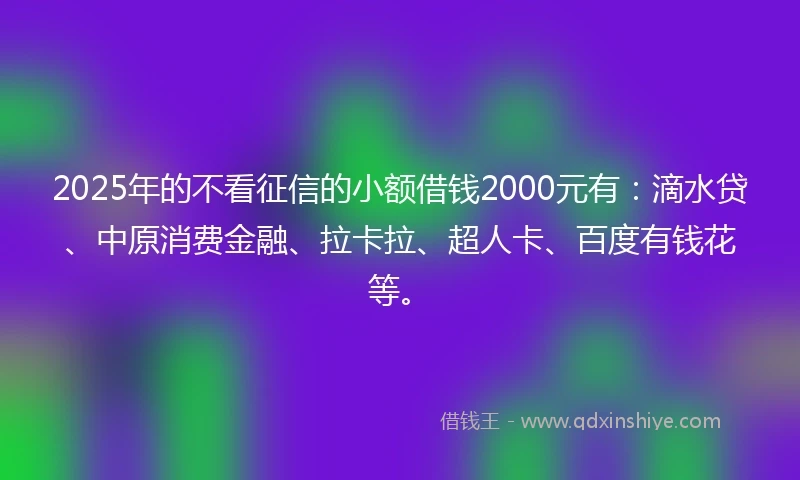 2025年的不看征信的小额借钱2000元有：滴水贷、中原消费金融、拉卡拉、超人卡、百度有钱花等。
