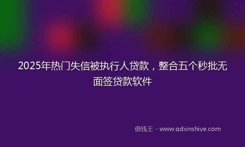 2025年热门失信被执行人贷款，整合五个秒批无面签贷款软件