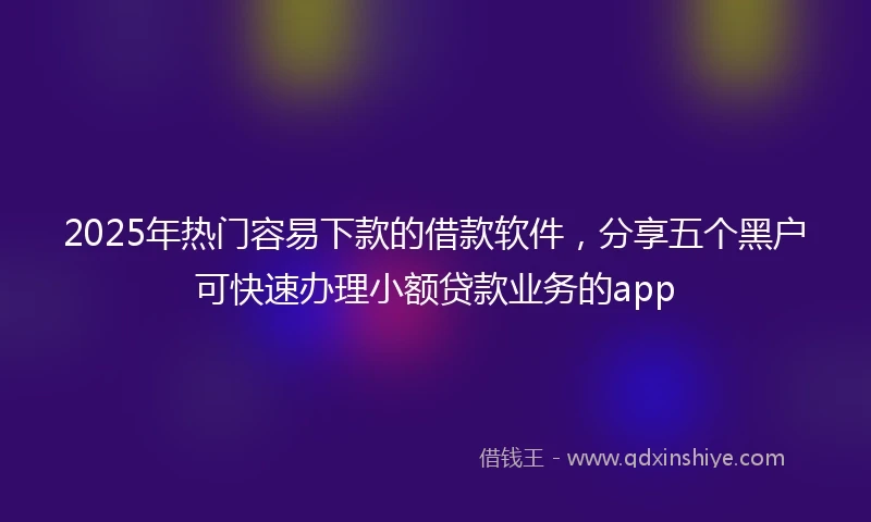 2025年热门容易下款的借款软件，分享五个黑户可快速办理小额贷款业务的app