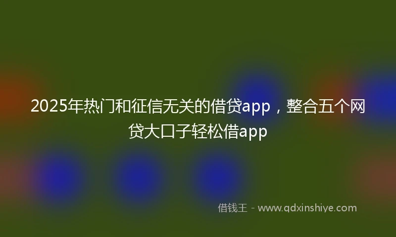 2025年热门和征信无关的借贷app，整合五个网贷大口子轻松借app