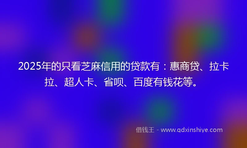 2025年的只看芝麻信用的贷款有：惠商贷、拉卡拉、超人卡、省呗、百度有钱花等。