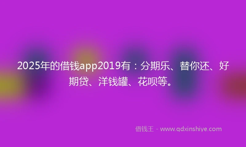 2025年的借钱app2019有：分期乐、替你还、好期贷、洋钱罐、花呗等。