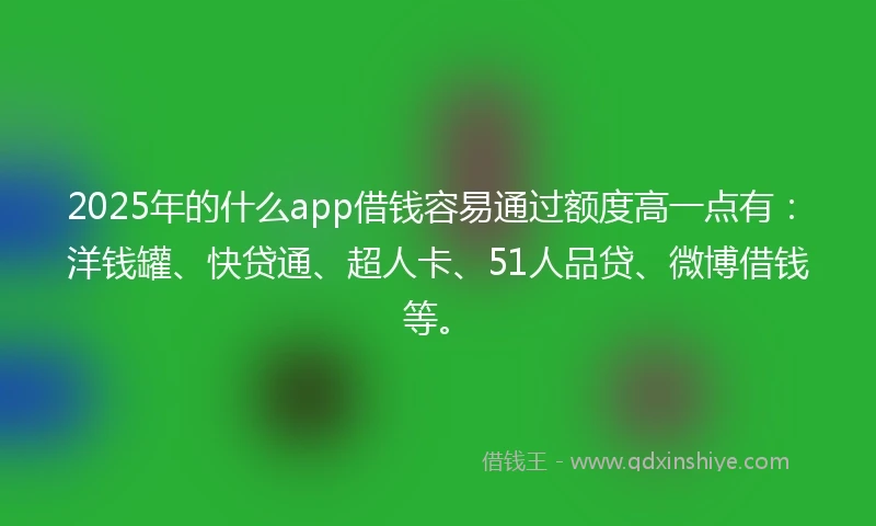 2025年的什么app借钱容易通过额度高一点有：洋钱罐、快贷通、超人卡、51人品贷、微博借钱等。