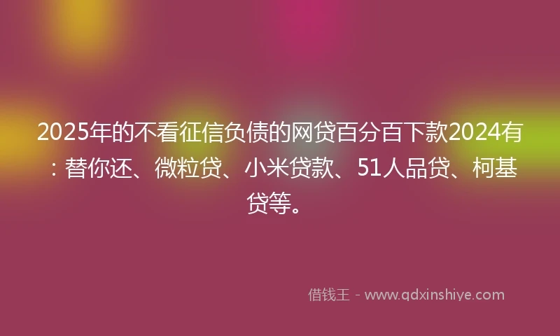 2025年的不看征信负债的网贷百分百下款2024有：替你还、微粒贷、小米贷款、51人品贷、柯基贷等。