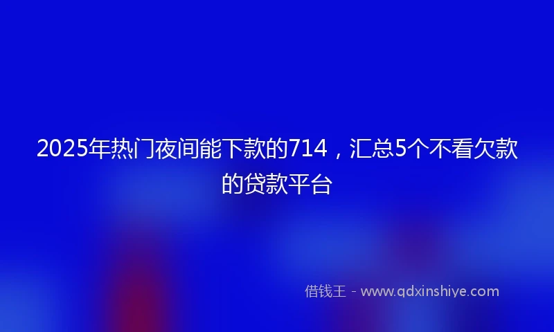 2025年热门夜间能下款的714，汇总5个不看欠款的贷款平台