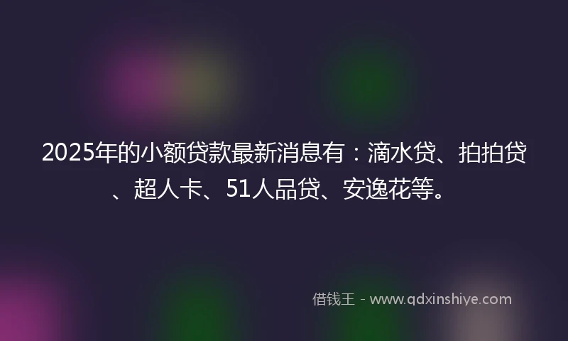 2025年的小额贷款最新消息有：滴水贷、拍拍贷、超人卡、51人品贷、安逸花等。