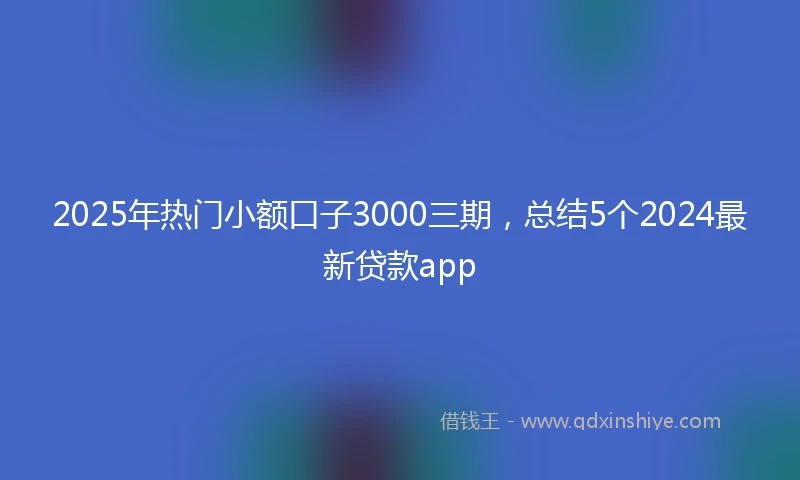 2025年热门小额口子3000三期，总结5个2024最新贷款app