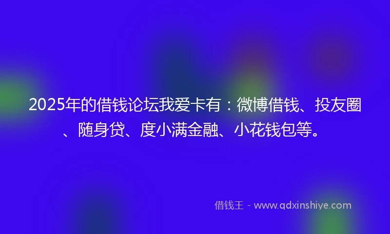 2025年的借钱论坛我爱卡有：微博借钱、投友圈、随身贷、度小满金融、小花钱包等。
