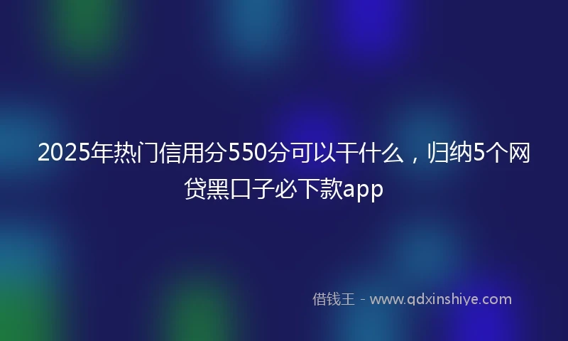 2025年热门信用分550分可以干什么，归纳5个网贷黑口子必下款app