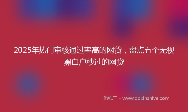 2025年热门审核通过率高的网贷，盘点五个无视黑白户秒过的网贷