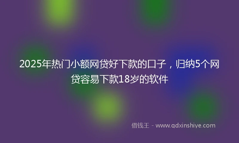 2025年热门小额网贷好下款的口子，归纳5个网贷容易下款18岁的软件