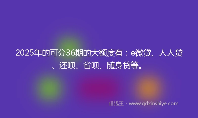 2025年的可分36期的大额度有：e微贷、人人贷、还呗、省呗、随身贷等。
