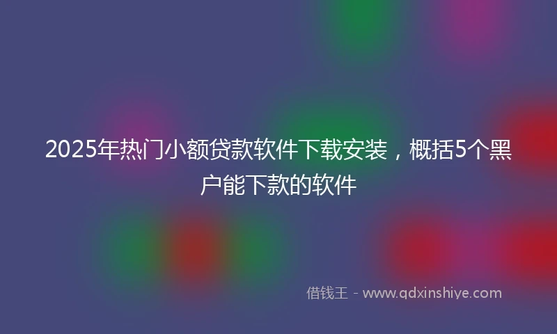 2025年热门小额贷款软件下载安装，概括5个黑户能下款的软件