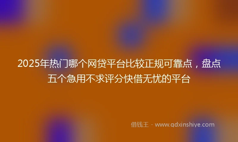 2025年热门哪个网贷平台比较正规可靠点，盘点五个急用不求评分快借无忧的平台