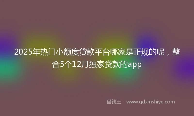 2025年热门小额度贷款平台哪家是正规的呢，整合5个12月独家贷款的app