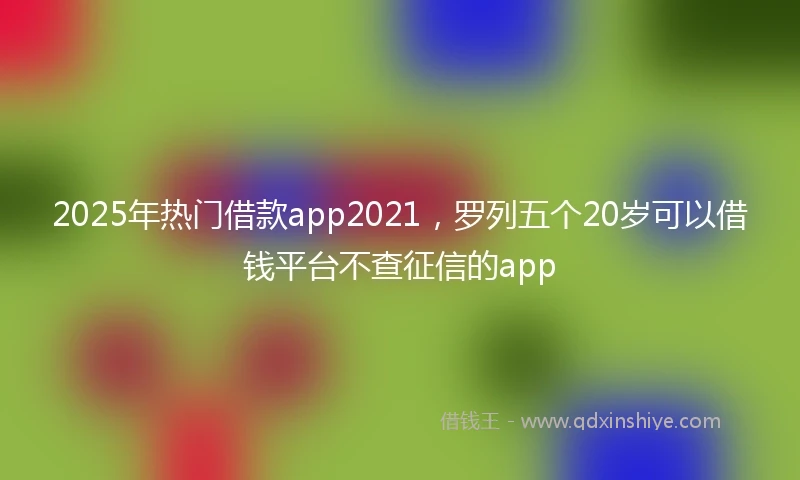 2025年热门借款app2021，罗列五个20岁可以借钱平台不查征信的app
