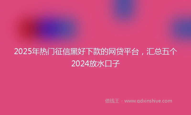 2025年热门征信黑好下款的网贷平台，汇总五个2024放水口子