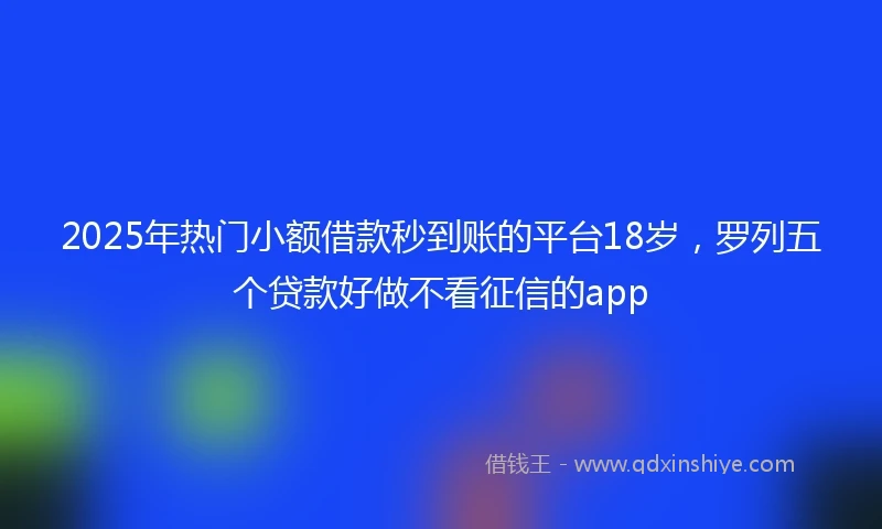 2025年热门小额借款秒到账的平台18岁，罗列五个贷款好做不看征信的app