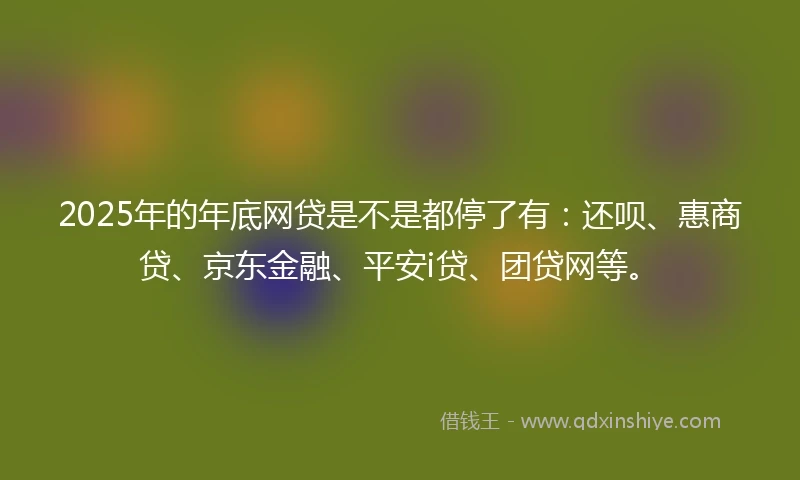 2025年的年底网贷是不是都停了有：还呗、惠商贷、京东金融、平安i贷、团贷网等。