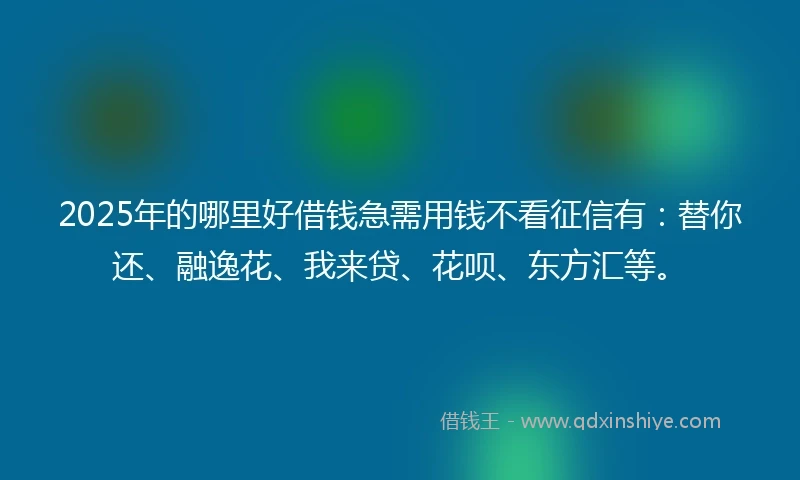 2025年的哪里好借钱急需用钱不看征信有：替你还、融逸花、我来贷、花呗、东方汇等。