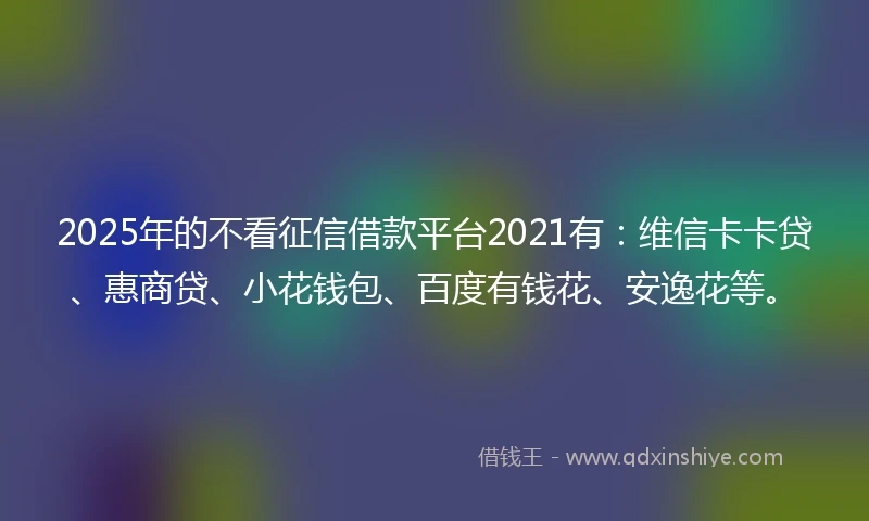 2025年的不看征信借款平台2021有：维信卡卡贷、惠商贷、小花钱包、百度有钱花、安逸花等。
