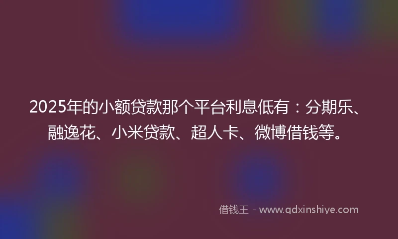 2025年的小额贷款那个平台利息低有：分期乐、融逸花、小米贷款、超人卡、微博借钱等。