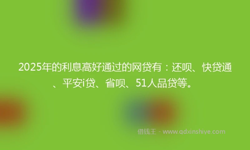 2025年的利息高好通过的网贷有：还呗、快贷通、平安i贷、省呗、51人品贷等。