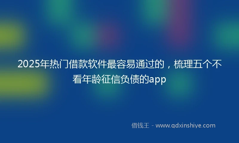2025年热门借款软件最容易通过的，梳理五个不看年龄征信负债的app